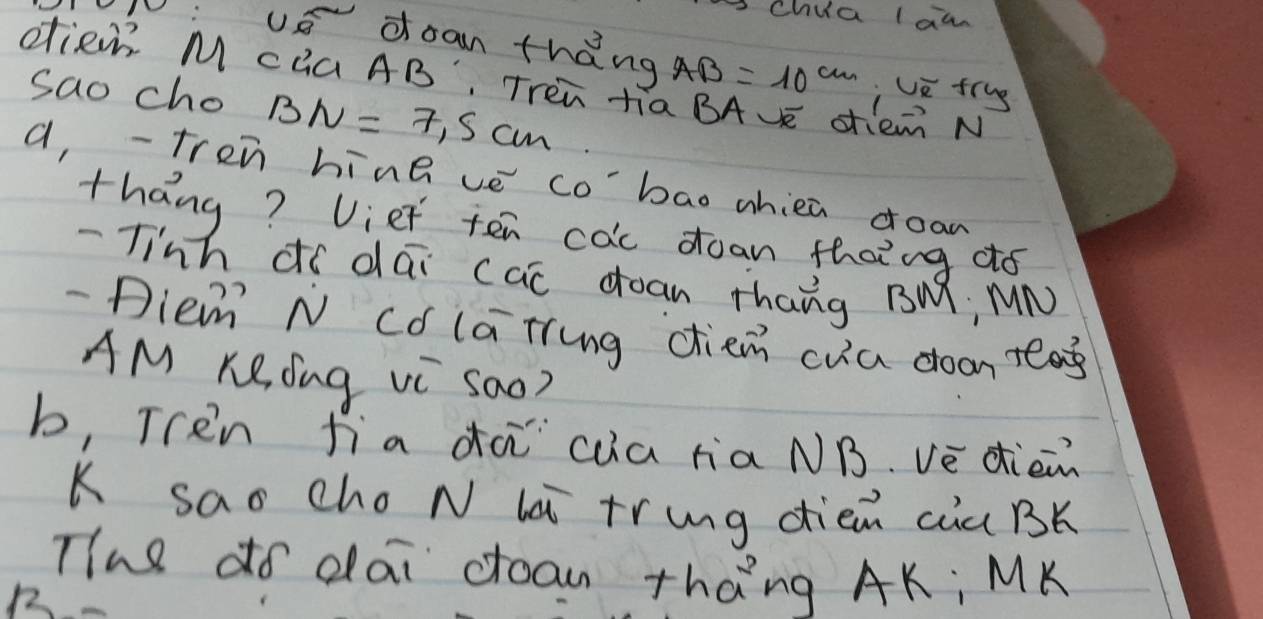 Chua law 
0 : US doan th ang AB=10^(cm) Uū frug 
dien M cQa AB, Trèn ti0 em N 
sao cho BN=7.5cm
a,-tren hine ve co'bao whiea doan 
thang? Uiet ten cac doan thaing ¢ó 
- Tinh dí dai cac doan thang BM, MN 
- Diem N Có lating diem cua doon tag 
AM KRdng Vi Sao? 
b, Tren fia dà `cua raNB. vè dièn 
K sao cho N la tring diem cia BK 
Tihe do dai coan thang AK : MK
1