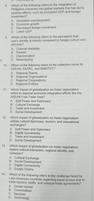 Which of the following refers to the integration of
Philippine industries into global markets that has led to
positive effects, such as increased GDP and foreign
investment?
A. Increased unemployment
B. Economic growth
C. Decreased foreign investment
D. Lower GDP
9. Which of the following refers to the perception that
one's identity is inferior compared to foreign culture and
ethnicity?
A. Colonial mentality
B. Racism
C. Discrimination
? D. Stereotyping
10. Which of the following refers to the collective name for
ASEAN, SAARC, and BIMSTEC?
A. Regional Teams
B. Regional Organizations
C. Regional Corporations
D. Regional Entities
11. Which impact of globalization on Asian regionalism
refers to regional economic integration efforts like the
ASEAN Free Trade Area?
A. Soft Power and Diplomacy
B. Cultural Exchange
C. Trade and Investment
D. Social Development
12. Which impact of globalization on Asian regionalism
utilizes cultural diplomacy, tourism, and educational
exchanges?
A. Soft Power and Diplomacy
B. Digital Connectivity
C. Trade and Investment
D. Social Development
13. Which impact of globalization on Asian regionalism
fosters cultural interaction, regional identity, and
cohesion?
A. Cultural Exchange
B. Social Development
C. Digital Connectivity
D. Supply Chains
14. Which of the following refers to the challenge faced by
Latin American countries regarding equal access due to
trade barriers, tariffs, and unequal trade agreements?
A. Global market
B. Commodities
C. Services
D. Technology