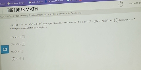 calculster Goegle Asries: Portas Bg kheos Mth A 
BIG IDEAS MATH RICHARD PI 
CC 2015 > Chapter 5: Performing Function Operations > Section Exercises 55>E xercise 13 
Lêt f(x)=4x^4 g(x)=24x^(1/3) Use a graphing calculator to evaluate (f+g)(x), (f-g)(x), (fg)(x) , and ( f/g )(x) when x=5. 
Round your answers to two decimal places.
[f+g](5)=□
(f-g)(5)=□
13 (fg)(5)=□
( f/2 )(5)=□