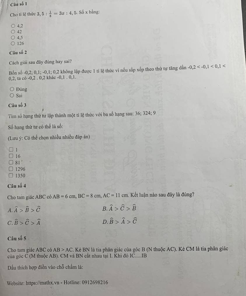 Câu số 1
Cho tỉ lệ thức 3,5: 1/8 =3x:4, , 5. Số x bằng:
4, 2
42
4, 5
126
Câu số 2
Cách giải sau đây đúng hay sai?
Bốn số -0, 2; 0, 1; -0, 1; 0, 2 không lập được 1 ti lệ thức vì nếu sắp xếp theo thứ tự tăng dần -0,2 <0</tex>, 1
0, 2, ta có -0, 2. 0, 2 khác -0, 1. 0, 1.
Đúng
Sai
Câu số 3
Tìm số hạng thứ tư lập thành một ti lệ thức với ba số hạng sau: 36; 324; 9
Số hạng thứ tư có thế là số:
(Lưu ý: Có thể chọn nhiều nhiều đáp án)
1
16
81°
1296
1350
Câu số 4
Cho tam giác ABC có AB=6cm, BC=8cm, AC=11cm. Kết luận nào sau đây là đúng?
A. widehat A>widehat B>widehat C B. widehat A>widehat C>widehat B
C. widehat B>widehat C>widehat A D. widehat B>widehat A>widehat C
Câu số 5
Cho tam giác ABC có AB>AC C. Kẻ BN là tia phân giác của góc B (N thuộc AC). Kẻ CM là tia phân giác
của góc C (M thuộc AB). CM và BN cắt nhau tại I. Khi đó IC....IB
Dấu thích hợp điền vào chỗ chấm là:
Website: https://mathx.vn - Hotline: 0912698216