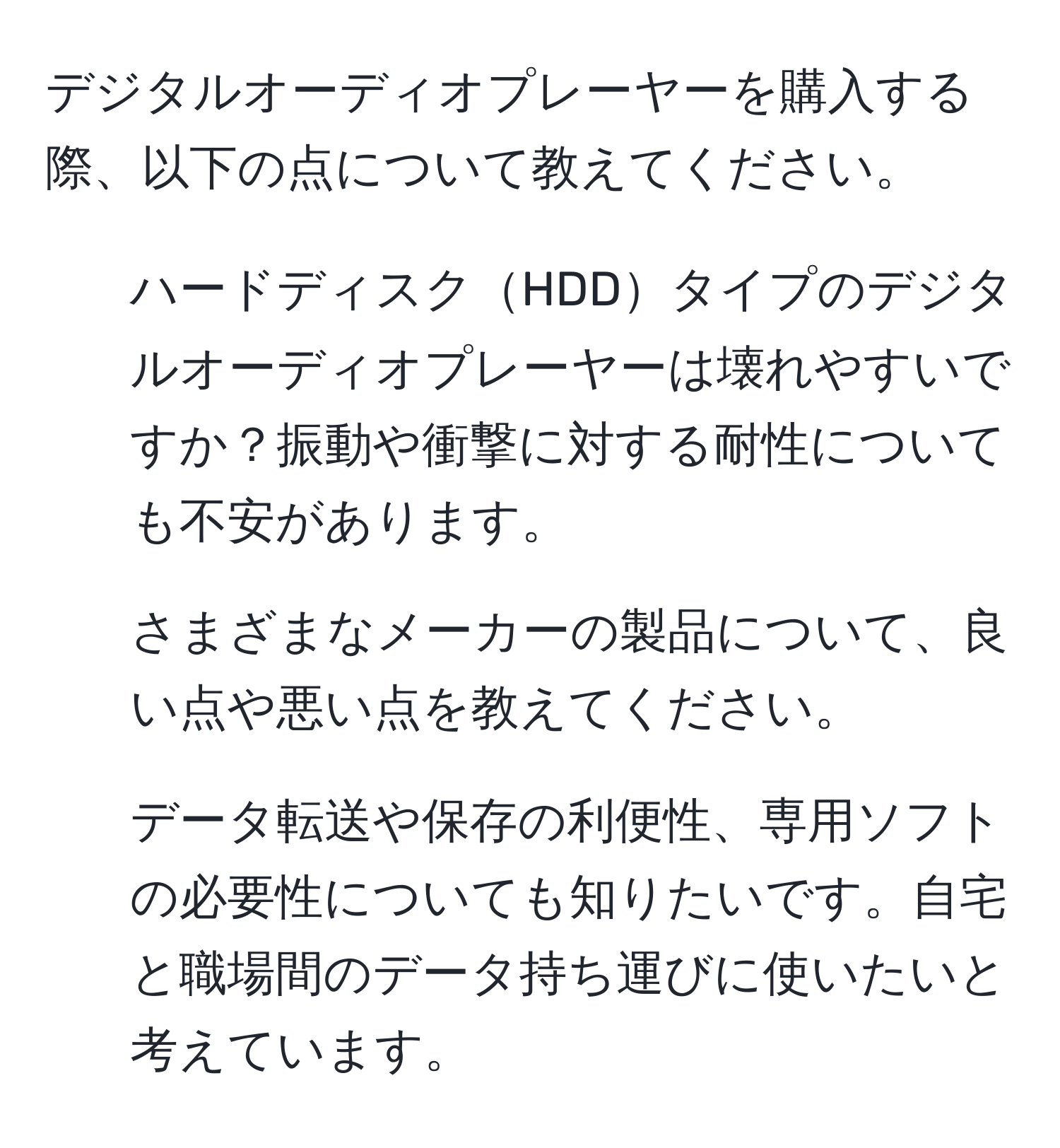 デジタルオーディオプレーヤーを購入する際、以下の点について教えてください。  
1. ハードディスクHDDタイプのデジタルオーディオプレーヤーは壊れやすいですか？振動や衝撃に対する耐性についても不安があります。  
2. さまざまなメーカーの製品について、良い点や悪い点を教えてください。  
3. データ転送や保存の利便性、専用ソフトの必要性についても知りたいです。自宅と職場間のデータ持ち運びに使いたいと考えています。