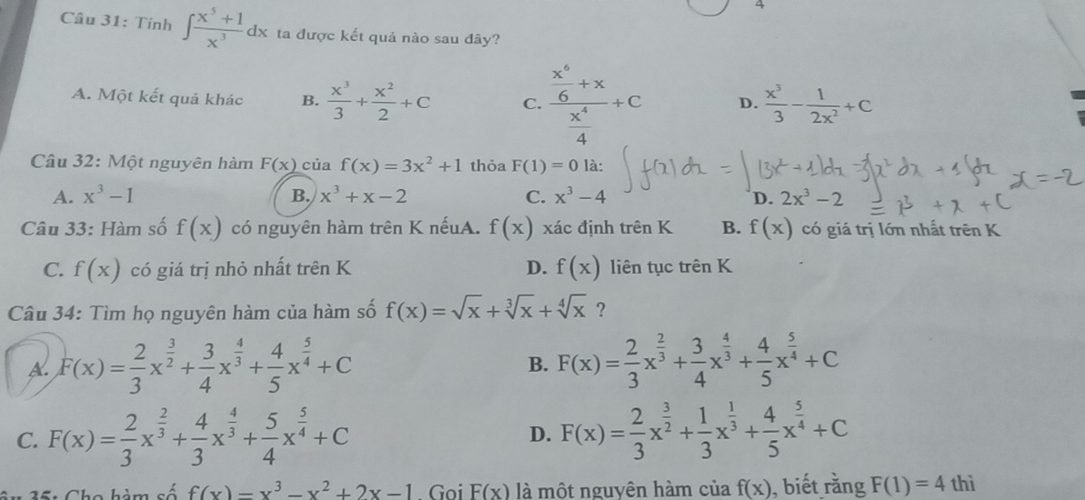 A
Câu 31: Tính ∈t  (x^5+1)/x^3 dx ta được kết quả nào sau đây?
A. Một kết quả khác B.  x^3/3 + x^2/2 +C C. frac  x^6/6 +x x^4/4 +c D.  x^3/3 - 1/2x^2 +C
Câu 32: Một nguyên hàm F(x) của f(x)=3x^2+1 thỏa F(1)=0 là:
A. x^3-1 B. x^3+x-2 C. x^3-4 D. 2x^3-2
Câu 33: Hàm số f(x) có nguyên hàm trên K nếuA. f(x) xác định trên K B. f(x) có giá trị lớn nhất trên K
C. f(x) có giá trị nhỏ nhất trên K D. f(x) liên tục trên K
Câu 34: Tìm họ nguyên hàm của hàm số f(x)=sqrt(x)+sqrt[3](x)+sqrt[4](x) ?
A. F(x)= 2/3 x^(frac 3)2+ 3/4 x^(frac 4)3+ 4/5 x^(frac 5)4+C F(x)= 2/3 x^(frac 2)3+ 3/4 x^(frac 4)3+ 4/5 x^(frac 5)4+C
B.
C. F(x)= 2/3 x^(frac 2)3+ 4/3 x^(frac 4)3+ 5/4 x^(frac 5)4+C D. F(x)= 2/3 x^(frac 3)2+ 1/3 x^(frac 1)3+ 4/5 x^(frac 5)4+C
* 35: Cho hàm số f(x)=x^3-x^2+2x-1 Goi F(x) là một nguyên hàm của f(x) ), biết rằng F(1)=4 thì