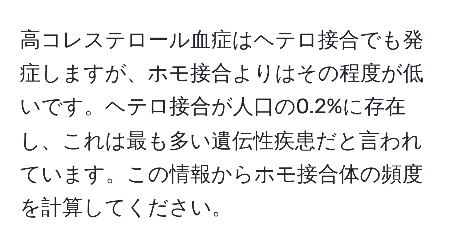 高コレステロール血症はヘテロ接合でも発症しますが、ホモ接合よりはその程度が低いです。ヘテロ接合が人口の0.2%に存在し、これは最も多い遺伝性疾患だと言われています。この情報からホモ接合体の頻度を計算してください。