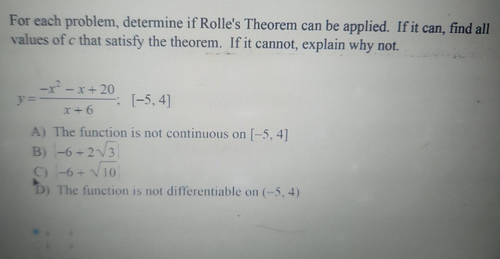 For each problem, determine if Rolle's Theorem can be applied. If it can, find all
values of c that satisfy the theorem. If it cannot, explain why not.
y= (-x^2-x+20)/x+6 :[-5,4]
A) The function is not continuous on [-5,4]
B) -6+2sqrt(3)
C) -6+sqrt(10)
D) The function is not differentiable on (-5,4)
i