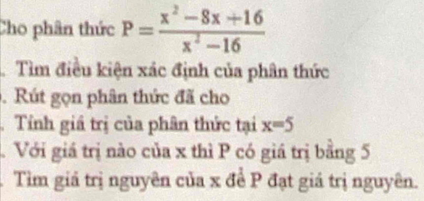 Cho phân thức P= (x^2-8x+16)/x^2-16 
Tìm điều kiện xác định của phân thức 
. Rút gọn phân thức đã cho 
. Tỉnh giá trị của phân thức tại x=5
Với giá trị nào của x thì P có giá trị bằng 5
Tìm giả trị nguyên của x để P đạt giá trị nguyên.