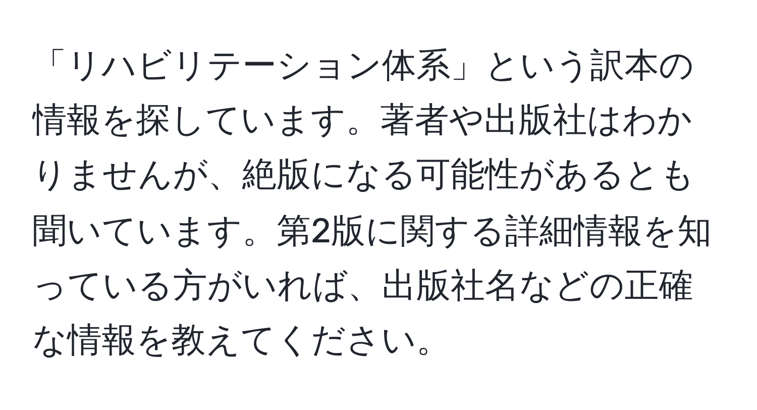 「リハビリテーション体系」という訳本の情報を探しています。著者や出版社はわかりませんが、絶版になる可能性があるとも聞いています。第2版に関する詳細情報を知っている方がいれば、出版社名などの正確な情報を教えてください。