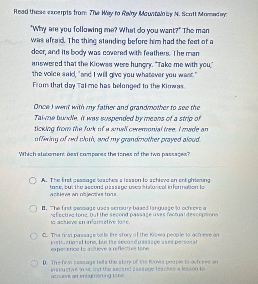 Read these excerpts from The Way to Rainy Mountain by N. Scott Momaday:
"Why are you following me? What do you want?" The man
was afraid. The thing standing before him had the feet of a
deer, and its body was covered with feathers. The man
answered that the Kiowas were hungry. "Take me with you,"
the voice said, "and I will give you whatever you want."
From that day Tai-me has belonged to the Kiowas.
Once I went with my father and grandmother to see the
Tai-me bundle. It was suspended by means of a strip of
ticking from the fork of a small ceremonial tree. I made an
offering of red cloth, and my grandmother prayed aloud.
Which statement best compares the tones of the two passages?
A. The first passage teaches a lesson to achieve an enlightening
tone, but the second passage uses historical information to
achieve an objective tone
B. The first passage uses sensory-based language to achieve a
reflective tone, but the second passage uses factual descrptions
to achieve an informative tone.
C. The first passage tells the story of the Kiowa people to achieve an
instructional tone, but the second passage uses personal
experience to achieve a reflective tone
D. The first passage tells the story of the Kiowa people to achieve an
instructive tone, but the second passage teaches a lesson to
achieve an enlightening fone