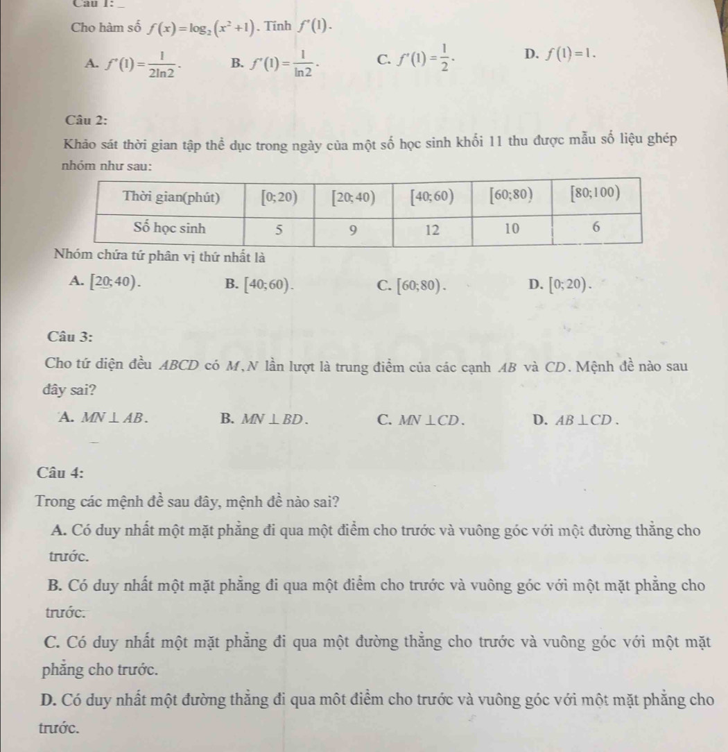 Cho hàm số f(x)=log _2(x^2+1). Tính f'(1).
A. f'(1)= 1/2ln 2 · B. f'(1)= 1/ln 2 . C. f'(1)= 1/2 . D. f(1)=1.
Câu 2:
Khảo sát thời gian tập thể dục trong ngày của một số học sinh khối 11 thu được mẫu số liệu ghép
nhóm như sau:
A. [20;40). B. [40;60). C. [60;80). D. [0;20).
Câu 3:
Cho tứ diện đều ABCD có M,N lần lượt là trung điểm của các cạnh AB và CD. Mệnh đề nào sau
đây sai?
A. MN⊥ AB. B. MN⊥ BD. C. MN⊥ CD. D. AB⊥ CD.
Câu 4:
Trong các mệnh đề sau đây, mệnh đề nào sai?
A. Có duy nhất một mặt phẳng đi qua một điểm cho trước và vuông góc với một đường thẳng cho
trước.
B. Có duy nhất một mặt phẳng đi qua một điểm cho trước và vuông góc với một mặt phẳng cho
trước.
C. Có duy nhất một mặt phẳng đi qua một đường thẳng cho trước và vuông góc với một mặt
phẳng cho trước.
D. Có duy nhất một đường thẳng đi qua một điểm cho trước và vuông góc với một mặt phẳng cho
trước.