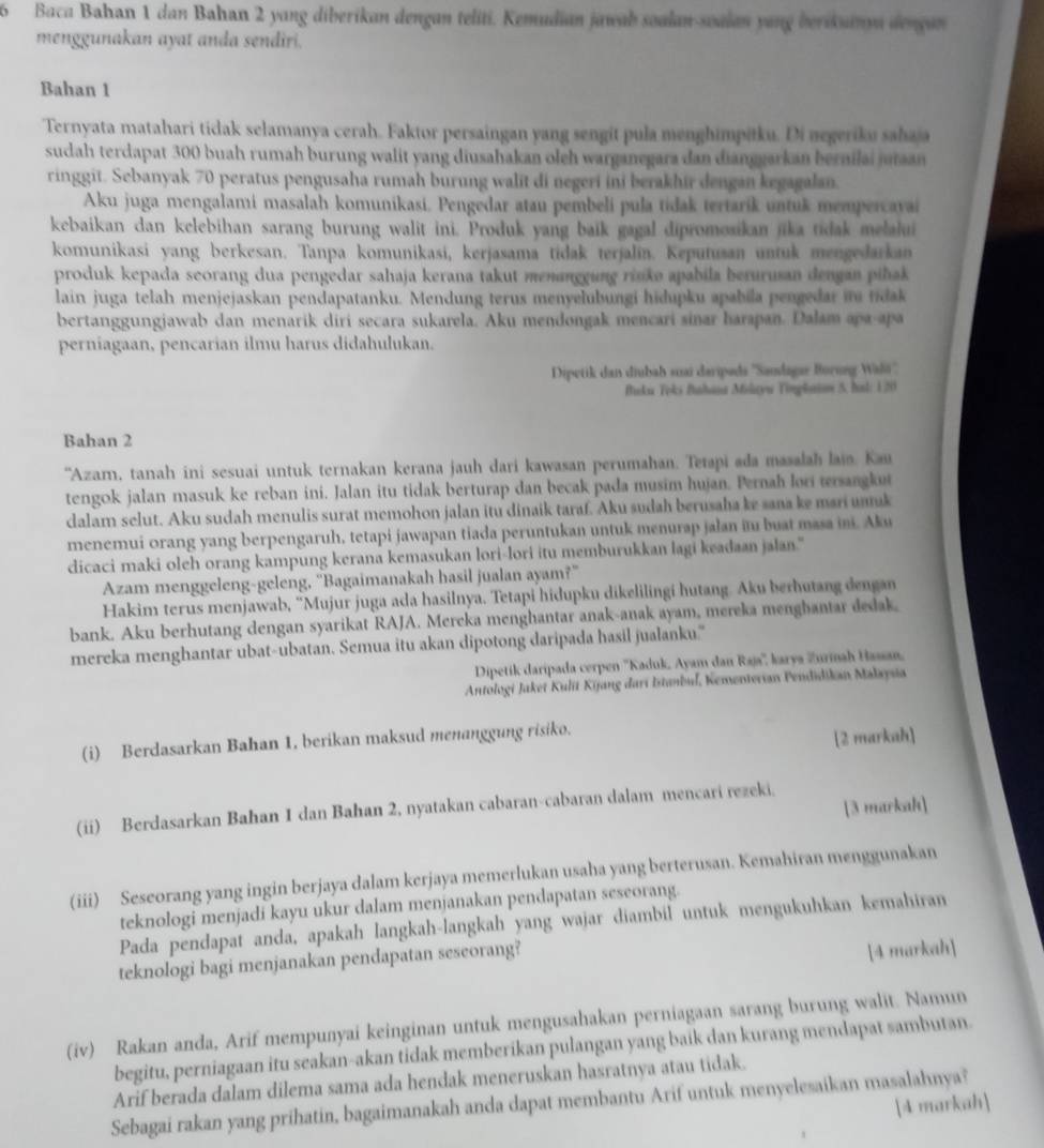 Baca Bahan 1 dan Bahan 2 yang diberikan dengan teliti. Kemudian jawab soalan-soalan yang berikuanyn dengan
menggunakan ayat anda sendiri.
Bahan 1
Ternyata matahari tidak selamanya cerah. Faktor persaingan yang sengit pula menghimpitku. Di negeriku sahaja
sudah terdapat 300 buah rumah burung walit yang diusahakan oleh warganegara dan dianggarkan bernilai jutaan
ringgit. Sebanyak 70 peratus pengusaha rumah burung walit di negeri ini berakhir dengan kegagalan.
Aku juga mengalami masalah komunikasi. Pengedar atau pembeli pula tidak tertarik untuk mempercava
kebaikan dan kelebihan sarang burung walit ini. Produk yang baik gagal dipromosikan jika tidak melalui
komunikasi yang berkesan. Tanpa komunikasi, kerjasama tidak terjalin. Keputusan untuk mengedarkan
produk kepada seorang dua pengedar sahaja kerana takut menanggung risko apabila berurusan dengan pihak 
lain juga telah menjejaskan pendapatanku. Mendung terus menyelubungi hidupku apabila pengedar i tidak
bertanggungjawab dan menarik diri secara sukarela. Aku mendongak mencari sinar harapan. Dalam apa-apa
perniagaan, pencarian ilmu harus didahulukan.
Dipetik dan diubah suai daripəds ''Sandagae Borung Waō''.
Biku Toks Bhana Mikayu Tinplaim 5. hal: 120
Bahan 2
'Azam, tanah ini sesuai untuk ternakan kerana jauh dari kawasan perumahan. Tetapi əda masalah laio. Kau
tengok jalan masuk ke reban ini. Jalan itu tidak berturap dan becak pada musim hujan. Pernah lori tersangkut
dalam sclut. Aku sudah menulis surat memohon jalan itu dinaik taraf. Aku sudah berusaha ke sana ke mari unak
menemui orang yang berpengaruh, tetapi jawapan tiada peruntukan untuk menurap jalan iu buat masa ini. Aku
dicaci maki oleh orang kampung kerana kemasukan lori-lori itu memburukkan lagi keadaan jalan."
Azam menggeleng-geleng, “Bagaimanakah hasil jualan ayam?”
Hakim terus menjawab, “Mujur juga ada hasilnya. Tetapi hidupku dikelilingi hutang. Aku berhutang dengan
bank. Aku berhutang dengan syarikat RAJA. Mereka menghantar anak-anak ayam, mereka menghantar dedak
mereka menghantar ubat-ubatan. Semua itu akan dipotong daripada hasil jualanku.'
Dipetik daripada cerpen ''Kaduk, Ayam dan Raja'', karya Zurinah Hassan,
Antologi Jaket Kulit Kijang dari Istanbul, Kementerian Pendidikan Malaysia
(i) Berdasarkan Bahan 1, berikan maksud menanggung risiko.
[2 markah]
[3 markah]
(ii) Berdasarkan Bahan 1 dan Bahan 2, nyatakan cabaran-cabaran dalam mencari rezeki.
(iii) Seseorang yang ingin berjaya dalam kerjaya memerlukan usaha yang berterusan. Kemahiran menggunakan
teknologi menjadi kayu ukur dalam menjanakan pendapatan seseorang.
Pada pendapat anda, apakah langkah-langkah yang wajar diambil untuk mengukuhkan kemahiran
teknologi bagi menjanakan pendapatan seseorang?
[4 markah]
(iv) Rakan anda, Arif mempunyai keinginan untuk mengusahakan perniagaan sarang burung walit. Namun
begitu, perniagaan itu seakan-akan tidak memberikan pulangan yang baik dan kurang mendapat sambutan.
Arif berada dalam dilema sama ada hendak meneruskan hasratnya atau tidak.
Sebagai rakan yang prihatin, bagaimanakah anda dapat membantu Arif untuk menyelesaikan masalahnya?
[4 markah]