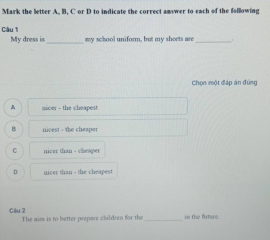 Mark the letter A, B, C or D to indicate the correct answer to each of the following
Câu 1
My dress is _my school uniform, but my shorts are_
Chọn một đáp án đúng
A nicer - the cheapest
B nicest - the cheaper
C nicer than - cheaper
D nicer than - the cheapest
Câu 2
The aim is to better prepare children for the _in the future.