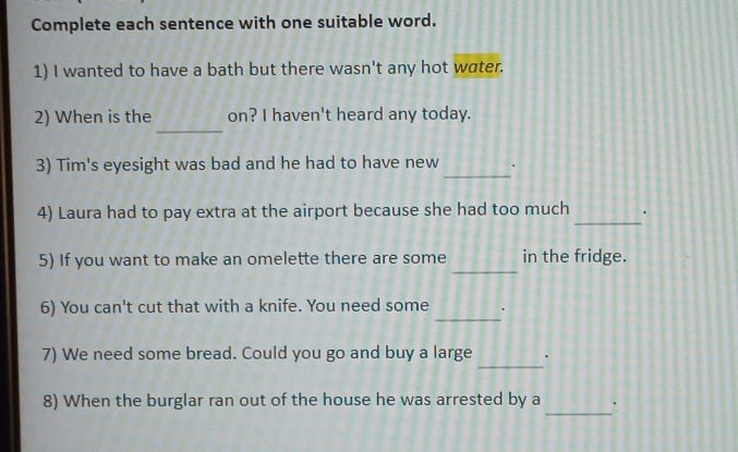 Complete each sentence with one suitable word. 
1) I wanted to have a bath but there wasn't any hot water. 
_ 
2) When is the on? I haven't heard any today. 
_ 
3) Tim's eyesight was bad and he had to have new . 
_ 
4) Laura had to pay extra at the airport because she had too much . 
_ 
5) If you want to make an omelette there are some in the fridge. 
_ 
6) You can't cut that with a knife. You need some . 
_ 
7) We need some bread. Could you go and buy a large 
8) When the burglar ran out of the house he was arrested by a_ `