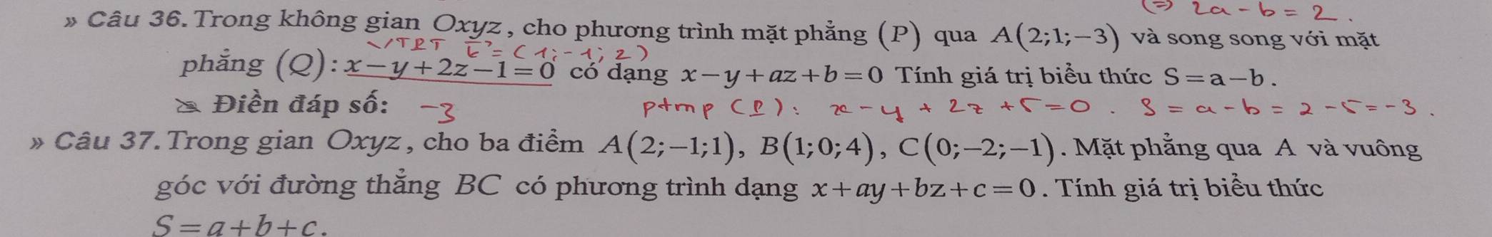 » Câu 36. Trong không gian Oxyz , cho phương trình mặt phẳng (P) qua A(2;1;-3) và song song với mặt 
phẳng (Q): x-y+2z-1=0 có dạng x-y+az+b=0 Tính giá trị biểu thức S=a-b. 
* Điền đáp số: 
» Câu 37. Trong gian Oxyz, cho ba điểm A(2;-1;1), B(1;0;4), C(0;-2;-1). Mặt phẳng qua A và vuông 
góc với đường thẳng BC có phương trình dạng x+ay+bz+c=0. Tính giá trị biểu thức
S=a+b+c.