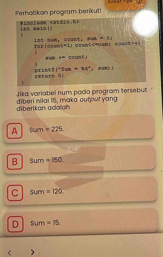 Sobat Tips
Perhatikan program berikut!
#include
int main()
in t num, count, sum=0 :
fox(count=1; count
printf(''Sum=ast d^n , sum) ;
return 0;
Jika variabel num pada program tersebut
diberi nilai 15, maka output yang
diberikan adalah
A Sum =225.
B Sum=150.
C Sum=120.
D Sum=15. 
<