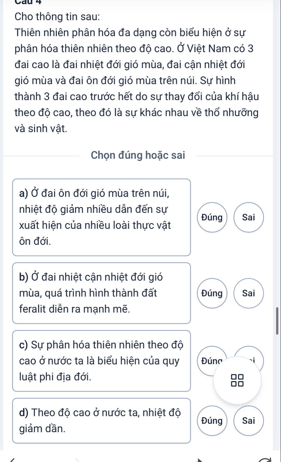 Cau 4 
Cho thông tin sau: 
Thiên nhiên phân hóa đa dạng còn biểu hiện ở sự 
phân hóa thiên nhiên theo độ cao. Ở Việt Nam có 3
đai cao là đai nhiệt đới gió mùa, đai cận nhiệt đới 
gió mùa và đai ôn đới gió mùa trên núi. Sự hình 
thành 3 đai cao trước hết do sự thay đổi của khí hậu 
theo độ cao, theo đó là sự khác nhau về thổ nhưỡng 
và sinh vật. 
Chọn đúng hoặc sai 
a) Ở đai ôn đới gió mùa trên núi, 
nhiệt độ giảm nhiều dẫn đến sự 
xuất hiện của nhiều loài thực vật Đúng Sai 
ôn đới. 
b) Ở đai nhiệt cận nhiệt đới gió 
mùa, quá trình hình thành đất Đúng Sai 
feralit diễn ra mạnh mẽ. 
c) Sự phân hóa thiên nhiên theo độ 
cao ở nước ta là biểu hiện của quy Đúna 
luật phi địa đới. 
d) Theo độ cao ở nước ta, nhiệt độ 
Đúng Sai 
giảm dần.