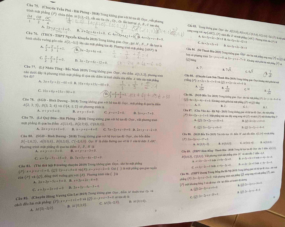  OA/1 = OB/2 = OC/4 .
trình mặt phầng (P) chứa điểm M f(1;3;-2) , cất các tia Ox , Oy , Oz lần lượt tại A , B , C sao cho song song với
Câu 75. (Chuyên Trần Phú - Hải Phòng - 2018) Trong không gian với hệ tọa độ Oxyz , viết phương Câu 83. Trong không gian Oxyz cho A(2;0;0),B(0;4;0),C(0;0;6),D(2;4;6). Gọi (P) là mặt phi
A. 2x-y-z-1=0. B. x+2y+4z+1=0. C. 4x+2y+z+1=0
mp(ABC) , (P) cách đều D và mặt phẳng (ABC). Phương trình của (P) là
D. 4x+2y+z-8=0 6x+3y+2z-24=0 B. 6x+3y+2z-12=0
C. 6x+3y+2z=0 D. 6x+3y+2z-36=0
hình chiếu vuông góc của A(2;-3;1) lên các mặt phẳng tọa độ. Phương trình mặt phẳng (MNP) là
Câu 76. (THCS - THPT Nguyễn Khuyến 2019) Trong không gian Oxyz , goiM,N , P lần lượt là Câu 84. (Sở Thanh Hóa 2019) Trong không gian Oxyz cho hai mặt phẳng song song (P)wlo
A.  x/2 + y/3 + z/1 =1. B. 3x-2y+6z=6.
lược có phương trình 2x-y+z=0 và
C.  x/2 - y/3 + z/1 =0. D. 3x-2y+6z-12=0.
(Q) bằng 2x-y+z-7=0. Khoảng cách giữa hai mặt phẳng (P) và
A. 7 . B. 7sqrt(6) C 6sqrt(7). D.  7/sqrt(6) 
Câu 77. (Lý Nhân Tông - Bắc Ninh 2019) Trong không gian Oxyz , cho điểm A(3;5;2)
tọa độ?
nào dưới đây là phương trình mặt phẳng đi qua các điểm là hình chiếu của điểm A trên các mặt phẳng , phương trinh Câu 85. (Chuyên Lam Sơn Thanh Hóa 2019) Trong không gian Oxc khoảng cách giữa hai mm
rhẳng (P):x+2y+3z-1=0 và (Q) :x+2y+3z+6=0 4
A. 3x+5y+2z-60=0. B. 10x+6y+15z-60=0.
1  7/sqrt(14)  B.  8/sqrt(14)  C. 14 D.
C. 10x+6y+15z-90=0.  5/sqrt(14) 
D.  x/3 + y/5 + z/2 =1.
Câu 86. (SGD Bến Tre 2019) Trong không gian Oxyπ cho hai mặt phẳng (P):2x-y-2z-9=0vi
:4x-2y-4z-6=0. Khoảng cách giữa hai mặt phẳng (P)vd(Q bàng
Câu 78. (SGD - Bình Dươn g-2018) Trong không gian với hệ tọa độ Ox> , mặt phẳng đi qua ba điểm C. 1. D. 3 ,
A(2;3;5),B(3;2;4) và C(4;1;2) có phương trình là A. 0 , B. 2 .
Câu 87. (Chu Văn An n-HaNdelta i-20 019) Trong không gian với hệ tọa độ Oxyz , cho mặt phẳng
A. x+y+5=0. B. x+y-5=0. C. y-z+2=0. D. 2x+y-7=0. Mặt phẳng nào sau đây song song với (P) và cách (P) một khoáng bằng 37
P) :2x+2y-z-1=0
Câu 79. (Lê Quý Đôn - Hải Phòng - 2018) Trong không gian với hệ tọa độ Ơxπ , viết phương trình (Q):2x+2y-z+10=0. B. (2) 2x+2y-z+4=0
A.
mặt phẳng đi qua ba điểm A(1;1;4),B(2;7;9),C(0;9;13) D. (2) 2x+2y-z-8=0
C. (Q):2x+2y-z+8=0
A. 2x+y+z+1=0 B. x-y+z-4=0 C. 7x-2y+z-9=0. D. 2x+y-z-2=0.
Câu 80. (SGD - Bình Dương - 2018) Trong không gian với hệ trục tọa độ Oxyz , cho bốn điểm (P) Câu 88. (SGD Bến Tre 2019) Tìm trên trục Oz điểm Mỹ cách đều điểm A(2,3,4) và mặ phầng
S(-1;6;2),A(0;0;6),B(0;3;0),C(-2;0;0) Gọi H là chân đường cao vẽ từ S của tứ diện S.ABC .
2x+3y+z-17=0
A. M(0;0;-3). B. M(0;0;3). C. M(0,0,-4) D. M (0,0,4).
Phương trình mặt phẳng đi qua ba điểm S , B , H là
A. x+y-z-3=0 B. x+y-z-3=0.
Câu 89. (THPT Hàm Rồng - Thanh Hóa - 2018) Trong hệ trục tọa độ Oxyz cho 3 điểm A(4,2,1).
C. x+5y-7z-15=0. D. 7x+5y-4z-15=0 B(0;0;3),C(2;0;1) Viết phương trình mặt phẳng chứa OC và cách đều 2 điểm 4,8 .
A. x-2y-2z=0
Cầu 81. (Thi thử hội 8 trường chuyên 2019) Trong không gian Oxyz, cho ba mặt phẳng hoặe x+4y-2z=0. B. x+2y+2z=0 hoặ x-4y-2z=0.
(P):x+y+z-1=0 (º ):2y+z-5=0 vd(R):x-y+z-2=0 Gọi ( ) là mặt phẳng qua giao tuyển x+2y-2z=0 hoặc x+4y-2z=0. D. x+2y-2z=0 hoặc x-4y-2z=0.
C.
Câu 90. (THPT Quang Trung Đồng Đa Hà Nội 2019) Trong không gian với hệ tọa độ Cục , cho mặt
cia(P)va(Q) , đồng thời vuỡng góc với (R). Phương trình của ( ) là
A. 2x+3y-5z+5=0 B. x+3y+2z-6=0 phầng (P):2x-2y+z-5=0. Viết phương trình mặt phẳng (Q) song song với mặt phẳng (P), cách
(P) một khoảng bằng 3 và cất trục Oc tại điểm có hoành độ dương.
C. x+3y+2z+6=0 D. 2x+3y-5z-5=0. :2x-2y+z+4=0.
A. (2)
Câu 82. (Chuyên Hùng Vương Gia Lai 2019) Trong không gian Oxyz , điểm M thuộc trục Oy và B. (Q):2x-2y+z-14=0
10
cách đều hai mặt phẳng: (P):x+y-z+1=0 và (Q):x-y+z-5=0 có tọa độ là c. (2) 2x-2y+z-19=0 D. (Q):2x-2y+z-8=0
A. M(0;-3;0). B. M(0;3;0). C. M(0;-2;0). D. M(0;1;0).
9