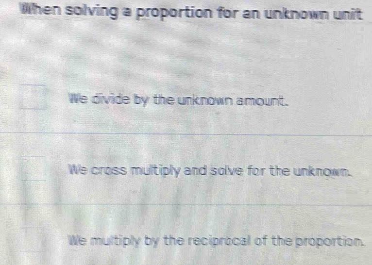 When solving a proportion for an unknown unit
We divide by the unknown amount.
We cross multiply and solve for the unknown.
We multiply by the reciprocal of the proportion.