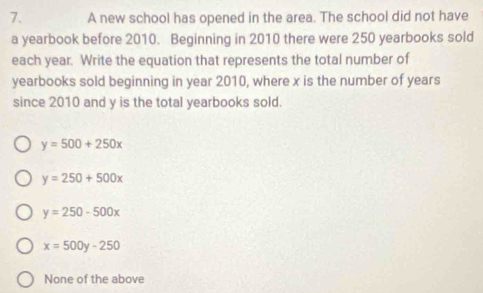 A new school has opened in the area. The school did not have
a yearbook before 2010. Beginning in 2010 there were 250 yearbooks sold
each year. Write the equation that represents the total number of
yearbooks sold beginning in year 2010, where x is the number of years
since 2010 and y is the total yearbooks sold.
y=500+250x
y=250+500x
y=250-500x
x=500y-250
None of the above