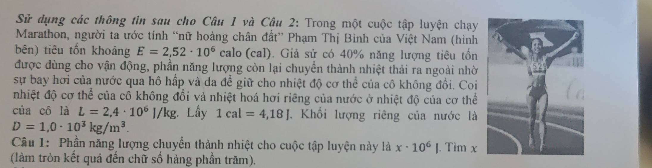 Sử dụng các thông tin sau cho Câu 1 và Câu 2: Trong một cuộc tập luyện chạy 
Marathon, người ta ước tính “nữ hoàng chân đất” Phạm Thị Bình của Việt Nam (hình 
bên) tiêu tổn khoảng E=2,52· 10^6 calo (cal). Giả sử có 40% năng lượng tiêu tốn 
được dùng cho vận động, phần năng lượng còn lại chuyển thành nhiệt thải ra ngoài nhờ 
sự bay hơi của nước qua hô hấp và da để giữ cho nhiệt độ cơ thể của cô không đổi. Coi 
nhiệt độ cơ thể của cô không đổi và nhiệt hoá hơi riêng của nước ở nhiệt độ của cơ thể 
của cô là L=2,4· 10^6J/kg :. Lấy 1cal=4,18J. Khối lượng riêng của nước là
D=1,0· 10^3kg/m^3. 
Câu 1: Phần năng lượng chuyển thành nhiệt cho cuộc tập luyện này là x· 10^6]. Tìm x
(làm tròn kết quả đến chữ số hàng phần trăm).