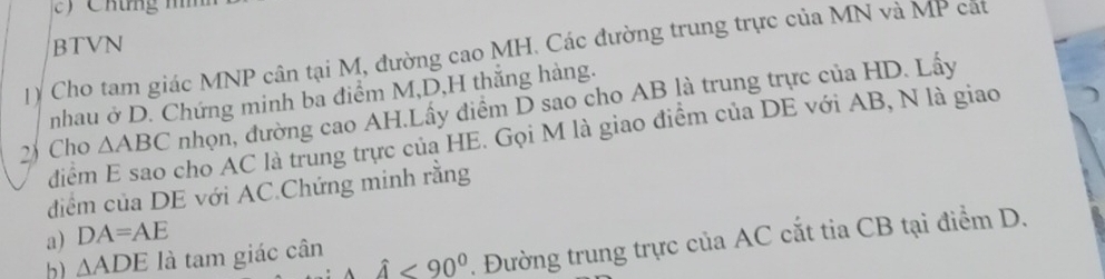 Cho tam giác MNP cân tại M, đường cao MH. Các đường trung trực của MN và MP cát BTVN 
nhau ở D. Chứng minh ba điểm M, D, H thắng hàng. 
2 Cho △ ABC nhọn, đường cao AH.Lấy điểm D sao cho AB là trung trực của HD. Lấy 
điểm E sao cho AC là trung trực của HE. Gọi M là giao điểm của DE với AB, N là giao 
điểm của DE với AC.Chứng minh rằng 
a) DA=AE
b) △ ADE là tam giác cân hat A<90°. Đường trung trực của AC cắt tia CB tại điểm D.