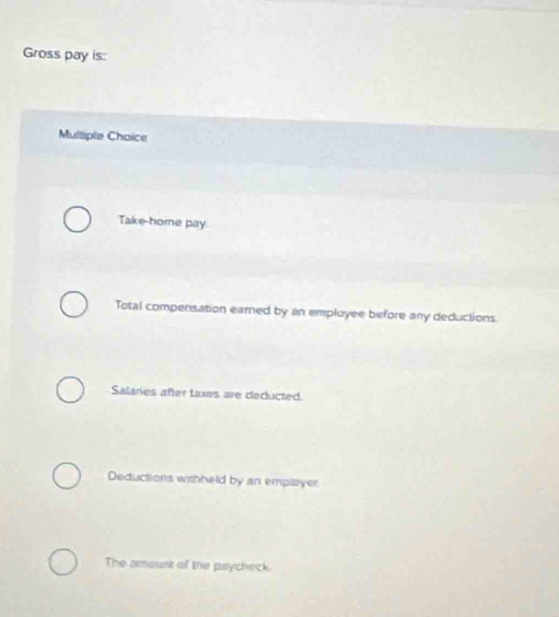 Gross pay is:
Multiple Choice
Take-home pay
Total compensation earned by an employee before any deductions
Salaries after taxes are deducted.
Deductions withheld by an employer
The amoust of the paycheck