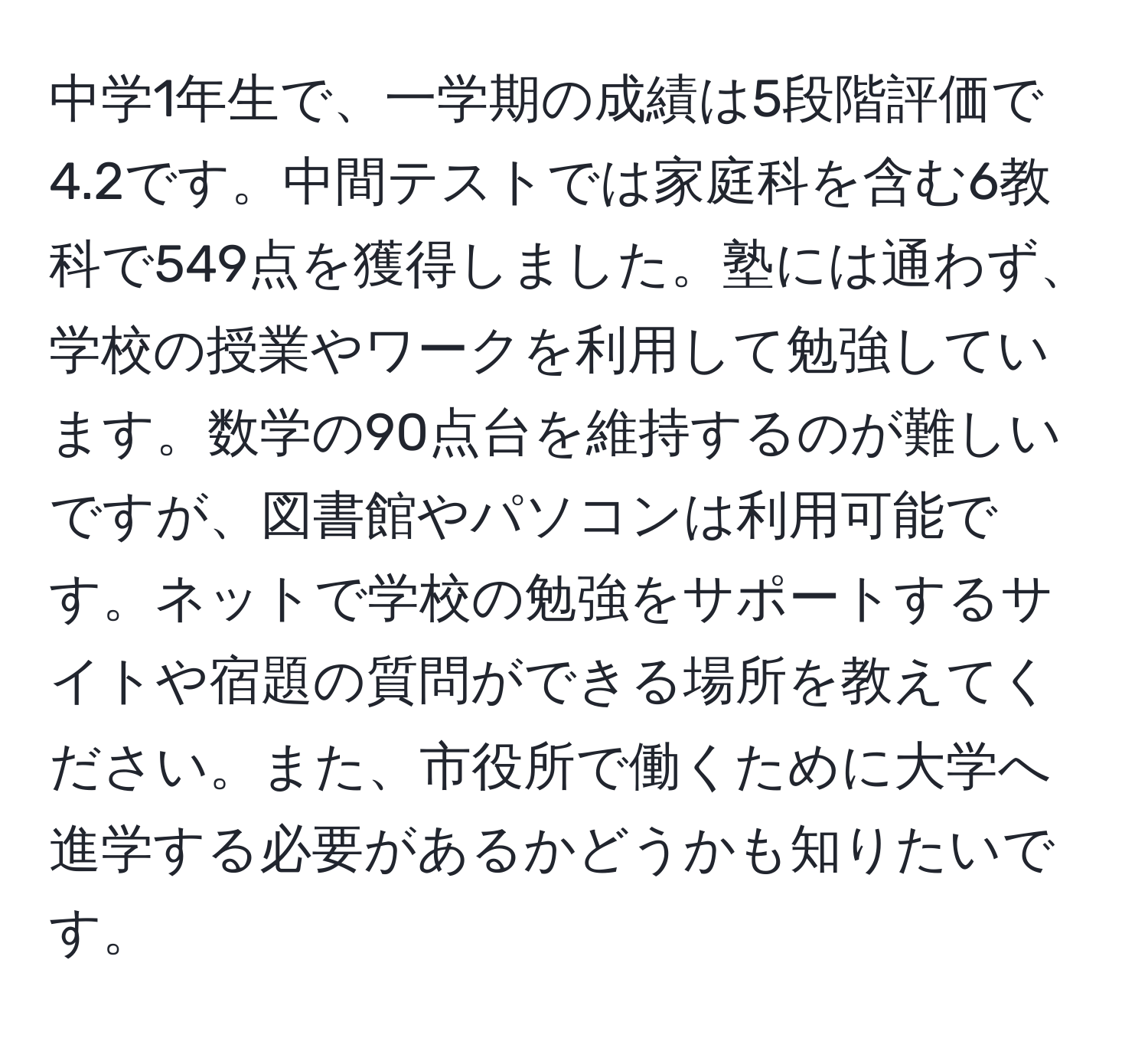 中学1年生で、一学期の成績は5段階評価で4.2です。中間テストでは家庭科を含む6教科で549点を獲得しました。塾には通わず、学校の授業やワークを利用して勉強しています。数学の90点台を維持するのが難しいですが、図書館やパソコンは利用可能です。ネットで学校の勉強をサポートするサイトや宿題の質問ができる場所を教えてください。また、市役所で働くために大学へ進学する必要があるかどうかも知りたいです。