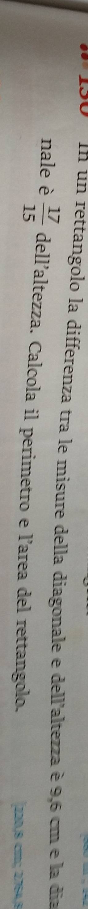 In un rettangolo la differenza tra le misure della diagonale e dell'altezza è 9,6 cm e la dia 
nale è  17/15  dell’altez ZZ a. Calcola il perimetro e l’area del rettangolo. 
[ 220,8 c; 2764,8