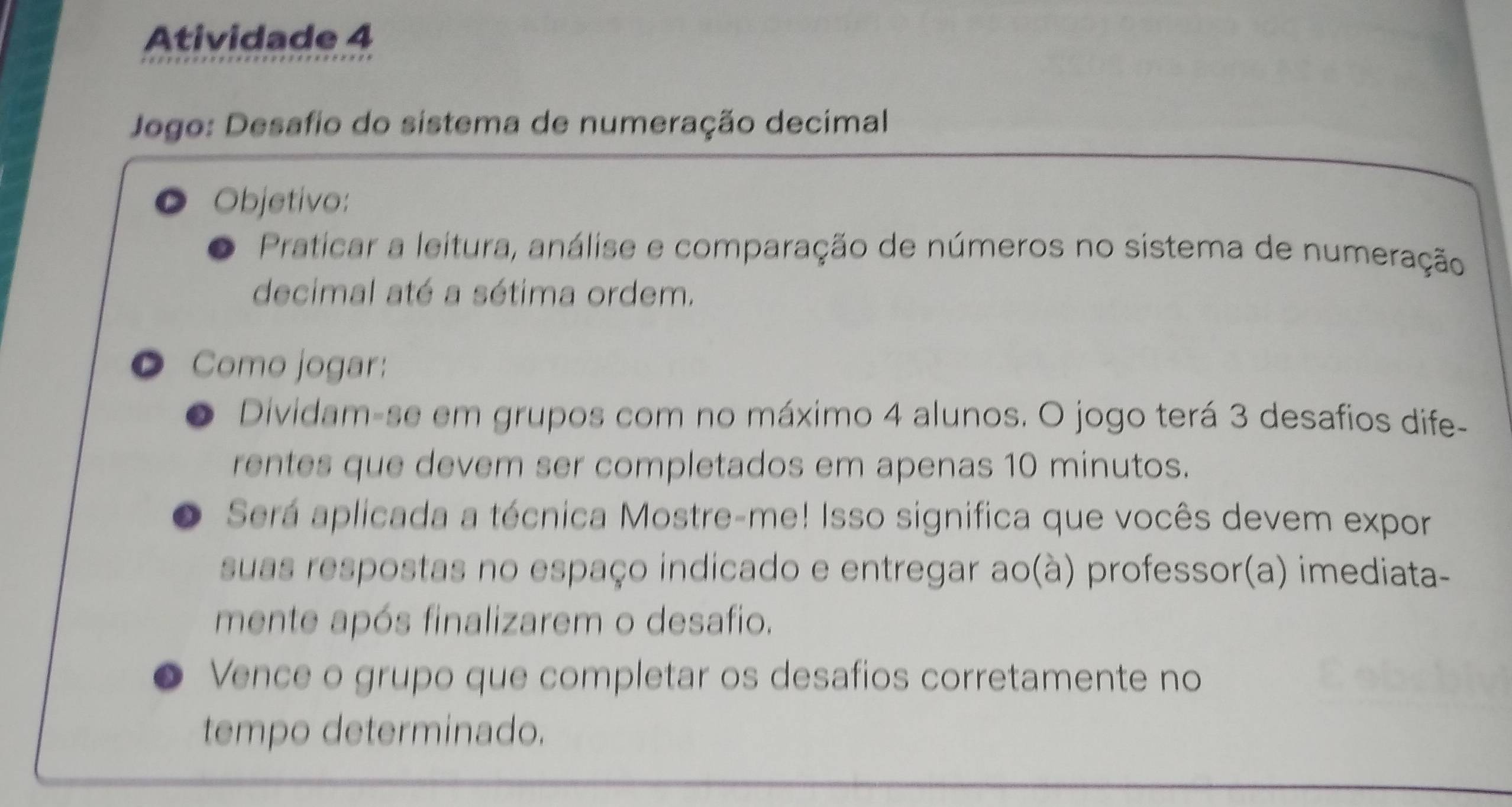 Atividade 4 
Jogo: Desafio do sistema de numeração decimal 
Objetivo: 
Praticar a leitura, análise e comparação de números no sistema de numeração 
decimal até a sétima ordem. 
● Como jogar: 
Dividam-se em grupos com no máximo 4 alunos. O jogo terá 3 desafios dife- 
rentes que devem ser completados em apenas 10 minutos. 
Será aplicada a técnica Mostre-me! Isso significa que vocês devem expor 
suas respostas no espaço indicado e entregar ao(à) professor(a) imediata- 
mente após finalizarem o desafio. 
Vence o grupo que completar os desafios corretamente no 
tempo determinado.