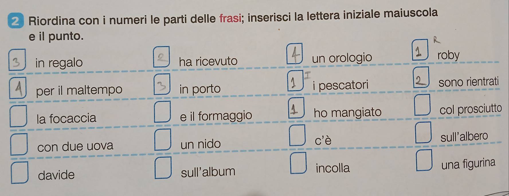 Riordina con i numeri le parti delle frasi; inserisci la lettera iniziale maiuscola 
e il punto. 
R 
in regalo ha ricevuto un orologio 
roby 
per il maltempo in porto i pescatori sono rientrati 
la focaccia e il formaggio 
ho mangiato col prosciutto 
C' à 
con due uova un nido sull'albero 
davide sull'album 
incolla 
una figurina