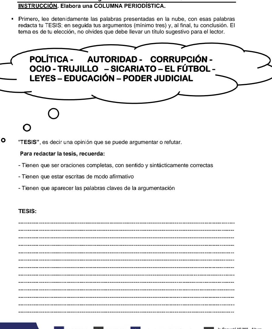 INSTRUCCIÓN. Elabora una COLUMNA PERIODÍSTICA. 
Primero, lee detenidamente las palabras presentadas en la nube, con esas palabras 
redacta tu TESIS; en seguida tus argumentos (mínimo tres) y, al final, tu conclusión. El 
tema es de tu elección, no olvides que debe llevar un título sugestivo para el lector. 
POLÍTICA - AUTORIDAD - CORRUPCIÓN - 
OCIO - TRUJILLO - SICARIATO - EL FÚTBOL - 
LEYES - EDUCACIÓN - PODER JUDICIAL 
“TESIS', es decir una opinión que se puede argumentar o refutar. 
Para redactar la tesis, recuerda: 
- Tienen que ser oraciones completas, con sentido y sintácticamente correctas 
- Tienen que estar escritas de modo afirmativo 
- Tienen que aparecer las palabras claves de la argumentación 
TESIS: 
_ 
_ 
_ 
_ 
_ 
_ 
_ 
_ 
_ 
_ 
_ 
_ 
_