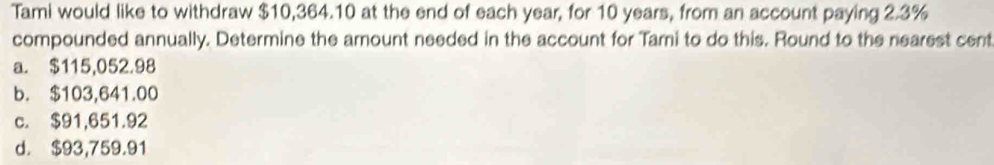 Tami would like to withdraw $10,364.10 at the end of each year, for 10 years, from an account paying 2.3%
compounded annually. Determine the amount needed in the account for Tami to do this. Round to the nearest cent
a. $115,052.98
b. $103,641.00
c. $91,651.92
d. $93,759.91