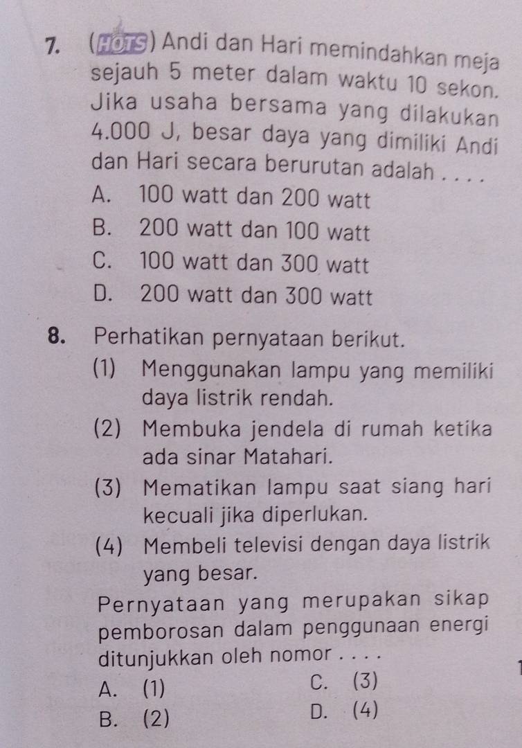 (HOTS) Andi dan Hari memindahkan meja
sejauh 5 meter dalam waktu 10 sekon.
Jika usaha bersama yang dilakukan
4.000 J, besar daya yang dimiliki Andi
dan Hari secara berurutan adalah . . . .
A. 100 watt dan 200 watt
B. 200 watt dan 100 watt
C. 100 watt dan 300 watt
D. 200 watt dan 300 watt
8. Perhatikan pernyataan berikut.
(1) Menggunakan lampu yang memiliki
daya listrik rendah.
(2) Membuka jendela di rumah ketika
ada sinar Matahari.
(3) Mematikan lampu saat siang hari
kecuali jika diperlukan.
(4) Membeli televisi dengan daya listrik
yang besar.
Pernyataan yang merupakan sikap
pemborosan dalam penggunaan energi
ditunjukkan oleh nomor . . . .
A. (1) C. (3)
B. (2) D. (4)