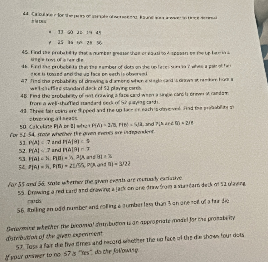 Calculater for the pairs of sample observations. Round your answer to three decimal 
places
x 33 60 20 19 45
y 25 36 65 26 36
45. Find the probability that a number greater than or equal to 4 appears on the up face in a 
single toss of a fair die 
46. Find the probability that the number of dots on the up faces sum to 7 when a pair of fair 
dice is tossed and the up face on each is observed. 
47. Find the probability of drawing a diamond when a single card is drawn at random from a 
well-shuffled standard deck of 52 playing cards. 
48. Find the probability of not drawing a face card when a single card is drawn at random 
from a well-shuffled standard deck of 52 playing cards. 
49. Three fair coins are flipped and the up face on each is observed. Find the probability of 
observing all heads. 
50. Calculate P(A or B) when P(A)=3/8, P(B)=5/8 and P(A and B)=2/8
For 51-54, state whether the given events are independent. 
51 P(A)=7 and P(A|B)=9
52 P(A)=7 and P(A|B)=7
53. P(A)=1/2, P(B)=1/2 P(A and B)!= 1/4
54. P(A)=1/2, P(B)=21/55, P(AandB)=3/22
For 55 and 56, state whether the given events are mutually exclusive. 
55. Drawing a red card and drawing a jack on one draw from a standard deck of 52 playing 
cards 
56. Rolling an odd number and rolling a number less than 3 on one roll of a fair die 
Determine whether the binomial distribution is an appropriate model for the probability 
distribution of the given experiment. 
57. Toss a fair die five times and record whether the up face of the die shows four dots 
If your answer to no. 57 is "Yes", do the following