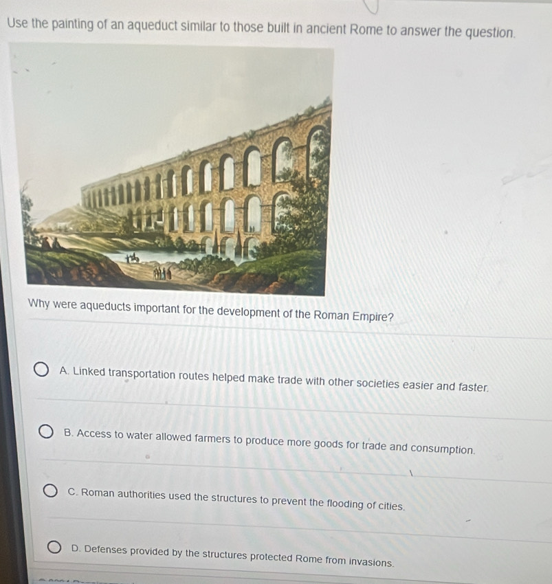 Use the painting of an aqueduct similar to those built in ancient Rome to answer the question.
Why were aqueducts important for the development of the Roman Empire?
A. Linked transportation routes helped make trade with other societies easier and faster.
B. Access to water allowed farmers to produce more goods for trade and consumption.
C. Roman authorities used the structures to prevent the flooding of cities.
D. Defenses provided by the structures protected Rome from invasions.