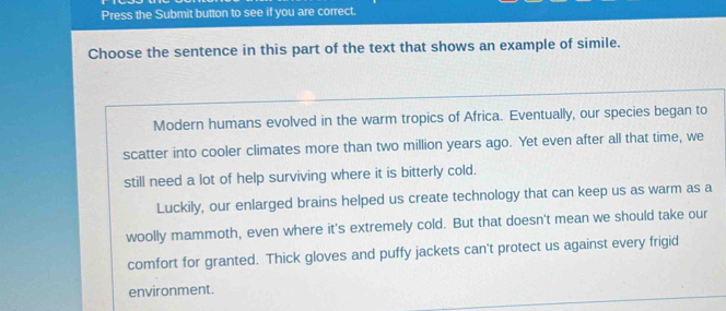 Press the Submit button to see if you are correct. 
Choose the sentence in this part of the text that shows an example of simile. 
Modern humans evolved in the warm tropics of Africa. Eventually, our species began to 
scatter into cooler climates more than two million years ago. Yet even after all that time, we 
still need a lot of help surviving where it is bitterly cold. 
Luckily, our enlarged brains helped us create technology that can keep us as warm as a 
woolly mammoth, even where it's extremely cold. But that doesn't mean we should take our 
comfort for granted. Thick gloves and puffy jackets can't protect us against every frigid 
environment.