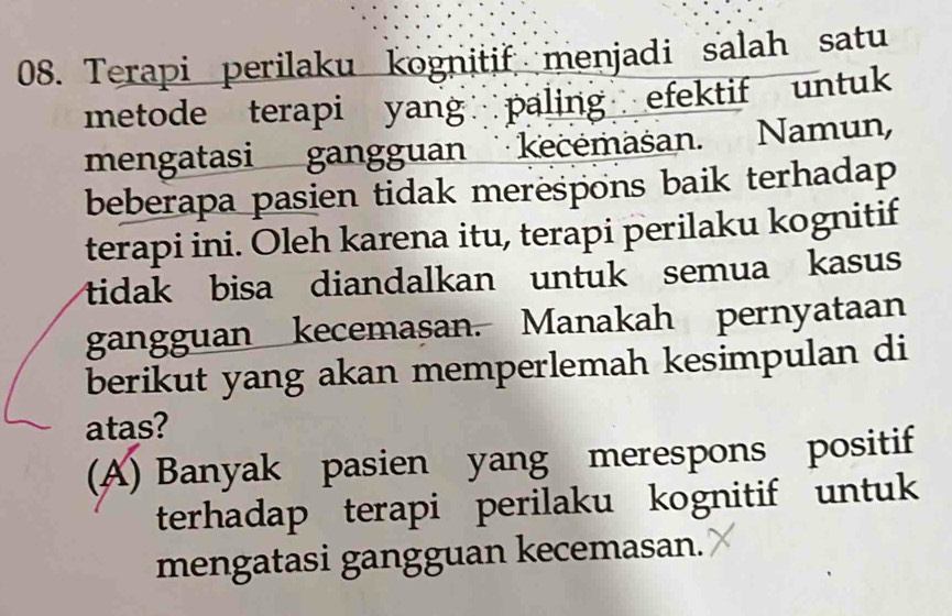 Terapi perilaku kognitif menjadi salah satu
metode terapi yang paling efektif untuk
mengatasi gangguan kecemasan. Namun,
beberapa pasien tidak merespons baik terhadap
terapi ini. Oleh karena itu, terapi perilaku kognitif
tidak bisa diandalkan untuk semua kasus
gangguan kecemasan. Manakah pernyataan
berikut yang akan memperlemah kesimpulan di
atas?
(A) Banyak pasien yang merespons positif
terhadap terapi perilaku kognitif untuk
mengatasi gangguan kecemasan.