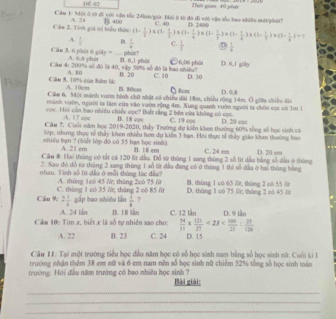 DÊ 02  Thời gian: 40 phút
Cầu 1: Một ô tô đi với vận tốc 24km/giờ. Hỏi ô tô đó đi với vận tốc bao nhiêu mét/phút?
A. 24 B. 400 C. 40 D. 2400
Cầâu 2. Tính giá trị biểu thức: (1- 1/2 )* (1- 1/3 )* (1- 1/4 )* (1- 1/5 )* (1- 1/6 )* (1- 1/7 )* (1- 1/8 )= ?
A.  1/7  B.  1/6  C.  1/5  D  1/8 
Câu 3. 6 phút 6 giây = … phủt?
A. 6,6 phūt B. 6,1 phút Ⓒ 6,06 phút
Cầu 4: 200% số đó là 40, vậy 50% số đó là bao nhiêu? D. 6,1 giây
A. 80 B. 20
Câu 5. 10% của 8dm là: C. 10 D. 30
A. 10cm B. 80cm 8cm D. 0,8
Câu 6. Một mảnh vườn hình chữ nhật có chiều dài 18m, chiều rộng 14m. Ở giữa chiều dài
mành vườn, người ta làm cứa vào vườn rộng 4m. Xung quanh vườn người ta chôn cọc cứ 3m 1
cọc. Hói cần bao nhiêu chiếc cọc? Biết rằng 2 bên cửa không có cọc.
A. 17 coc B. 18 cọc C. 19 coc D. 20 coc
Cầu 7. Cuối năm học 2019-2020, thầy Trường dự kiến khen thưởng 60% tổng số học sinh cá
lớp, nhưng thực tế thầy khen nhiều hơn dự kiến 3 bạn. Hỏi thực tế thầy giáo khen thưởng bao
nhiêu bạn ? (biết lớp đó có 35 bạn học sinh).
A. 21 em B. 18 em C. 24 em D. 20 em
Cầu 8: Hai thùng cỏ tất cả 120 lit dầu. Đổ từ thùng 1 sang thùng 2 số lít dầu bằng số dầu ở thùng
2. Sau đó đổ từ thùng 2 sang thùng 1 số lít dầu đang có ở thùng 1 thì số dầu ở hai thùng bằng
nhau. Tinh số lít dầu ở mỗi thùng lúc đầu?
A. thùng 1có 45 /ír; thùng 2có 75 lit B. thùng 1 có 65 lír; thùng 2 có 55 lír
C. thùng 1 có 35 /ít; thùng 2 có 85 /ít D. thùng 1 có 75 lít; thùng 2 có 45 lit
Câu 9; 2 1/4  gắp bao nhiêu lần  1/8  ?
A. 24 lần B. 18 lần C. 12 lần D. 9 lần
Câu 10: Tìm x, biết x là số tự nhiên sao cho:  54/11 *  121/27 <23< 100/21 : 25/126 
A. 22 B. 23 C. 24 D. 15
Câu 11: Tại một trường tiểu học đầu năm học có số học sinh nam bằng số học sinh nữ. Cuối ki I
trường nhận thêm 38 em nữ vả 6 em nam nên số học sinh nữ chiếm 52% tổng số học sinh toàn
trường. Hỏi đầu năm trường có bao nhiêu học sinh ?
Bài giải:
_
_
_
