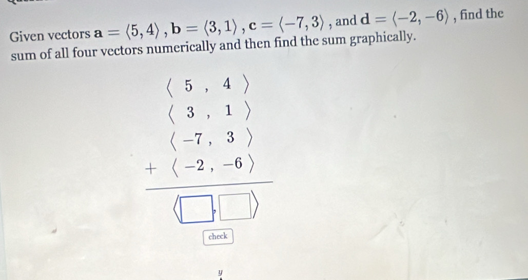 Given vectors a=langle 5,4rangle , b=langle 3,1rangle , c=langle -7,3rangle , and d=langle -2,-6rangle , find the 
sum of all four vectors numerically and then find the sum graphically.
beginarrayr (-5&5) *  3 3,1) +(-7,3) hline □ +beginarrayr 1_  □ endarray
check 
y