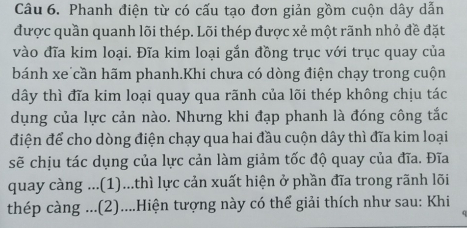 Phanh điện từ có cấu tạo đơn giản gồm cuộn dây dẫn 
được quần quanh lõi thép. Lõi thép được xẻ một rãnh nhỏ đề đặt 
vào đĩa kim loại. Đĩa kim loại gắn đồng trục với trục quay của 
bánh xe cần hãm phanh.Khi chưa có dòng điện chạy trong cuộn 
dây thì đĩa kim loại quay qua rãnh của lõi thép không chịu tác 
dụng của lực cản nào. Nhưng khi đạp phanh là đóng công tắc 
điện để cho dòng điện chạy qua hai đầu cuộn dây thì đĩa kim loại 
sẽ chịu tác dụng của lực cản làm giảm tốc độ quay của đĩa. Đĩa 
quay càng ...(1)...thì lực cản xuất hiện ở phần đĩa trong rãnh lõi 
thép càng ...(2)....Hiện tượng này có thể giải thích như sau: Khi