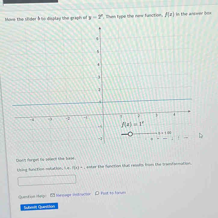 Move the slider b to display the graph of y=2^x. Then type the new function, f(x) in the answer box
Don't forget to select the base.
Using function notation, i.e. f(x)= , enter the function that results from the transformation.
Question Help: Message instructor D Post to forum
Submit Question