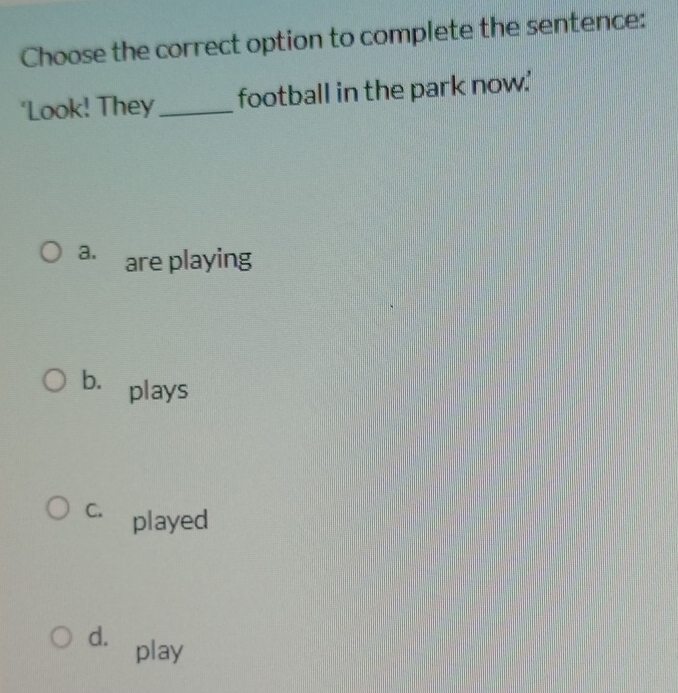 Choose the correct option to complete the sentence:
'Look! They_ football in the park now.'
a. are playing
b. plays
C. played
d. play