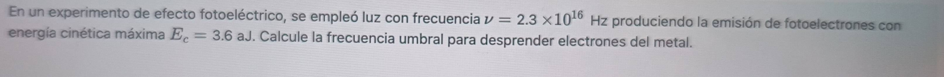 En un experimento de efecto fotoeléctrico, se empleó luz con frecuencia nu =2.3* 10^(16) Hz produciendo la emisión de fotoelectrones con 
energía cinética máxima E_c=3.6aJ. Calcule la frecuencia umbral para desprender electrones del metal.