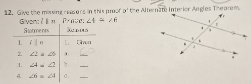 Give the missing reasons in this proof of the Alternate Interior Angles Theorem. 
Given: l||n Prove: ∠ 4≌ ∠ 6
Statments Reasons 
1. lparallel n 1. Given 
2. ∠ 2≌ ∠ 6 a. 
_ 
3. ∠ 4≌ ∠ 2 b._ 
4. ∠ 6equiv ∠ 4 c._