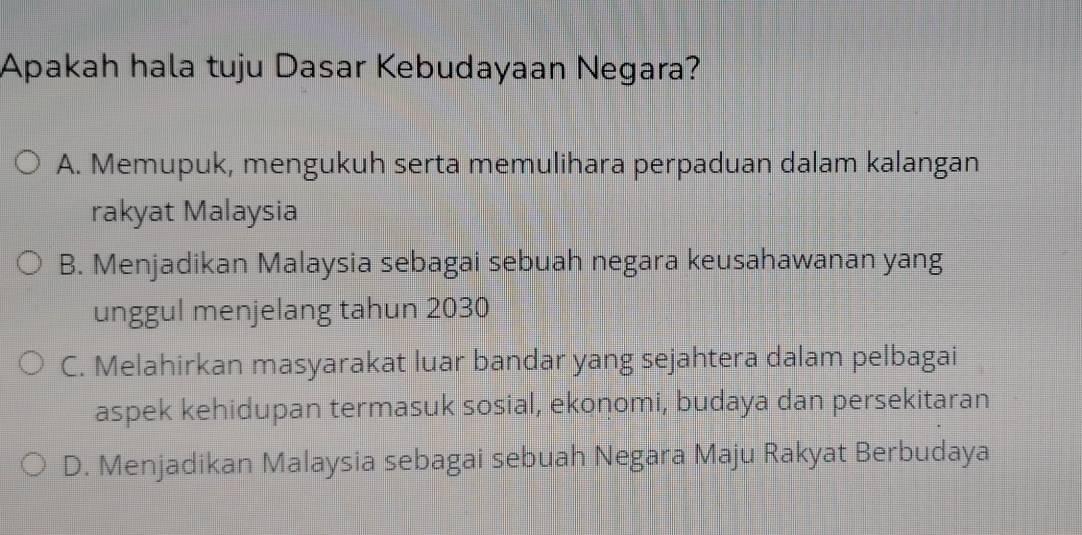 Apakah hala tuju Dasar Kebudayaan Negara?
A. Memupuk, mengukuh serta memulihara perpaduan dalam kalangan
rakyat Malaysia
B. Menjadikan Malaysia sebagai sebuah negara keusahawanan yang
unggul menjelang tahun 2030
C. Melahirkan masyarakat luar bandar yang sejahtera dalam pelbagai
aspek kehidupan termasuk sosial, ekonomi, budaya dan persekitaran
D. Menjadikan Malaysia sebagai sebuah Negara Maju Rakyat Berbudaya