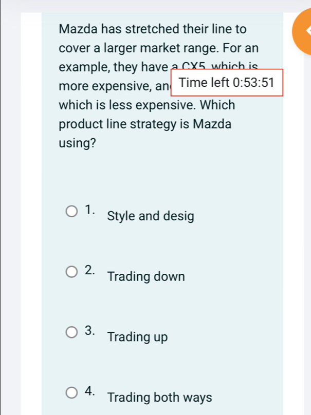 Mazda has stretched their line to
cover a larger market range. For an
example, they have a CX5 which is
more expensive, an Time left 0:53:51
which is less expensive. Which
product line strategy is Mazda
using?
1. Style and desig
2. Trading down
3. Trading up
4. Trading both ways