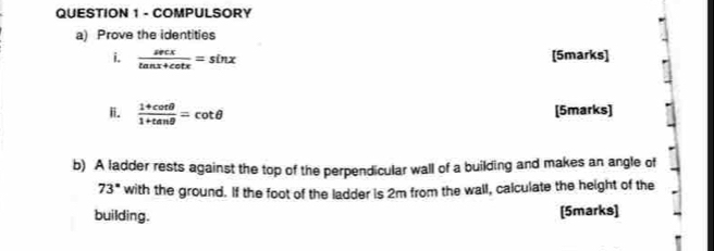 COMPULSORY 
a) Prove the identities 
i.  sec x/tan x+cot x =sin x [5marks] 
ii.  (1+cot θ )/1+tan θ  =cot θ [5marks] 
b) A ladder rests against the top of the perpendicular wall of a building and makes an angle of
73° with the ground. If the foot of the ladder is 2m from the wall, calculate the height of the 
building. [5marks]