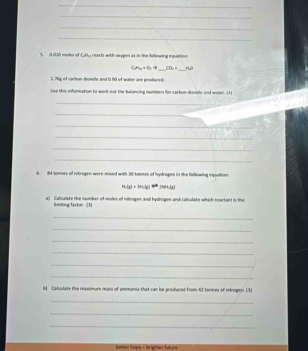 0.010 moles of C_4H_10 reacts with oxygen as in the following equation:
C_4H_10+O_2to _  CO_2+ _  H_2O
1. 76g of carbon dioxide and 0.90 of water are produced. 
Use this information to work out the balancing numbers for carbon dioxide and water. (4) 
_ 
_ 
_ 
_ 
_ 
_ 
6. 84 tonnes of nitrogen were mixed with 30 tonnes of hydrogen in the following equation:
N_2(g)+3H_2(g)leftharpoons 2NH_3(g)
a) Calculate the number of moles of nitrogen and hydrogen and calculate which reactant is the 
limiting factor. (3) 
_ 
_ 
_ 
_ 
_ 
_ 
b) Calculate the maximum mass of ammonia that can be produced from 42 tonnes of nitrogen. (3) 
_ 
_ 
_ 
better hope - brighter future