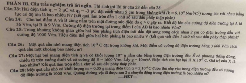 PHÀN III. Câu trắc nghiệm trả lời ngắn. Thí sinh trả lời từ câu 23 đến câu 28.
Câu 23: Hai điện tích q_1=2mu C và q_2=-3 μC đặt cách nhau 5 cm trong không khí (k=9.10^9Nm^2/C^2) tương tác với nhau bằng
lực có độ lớn là bao nhiều N? (kết quả làm tròn đến 1 chữ số sau dầu phầy thập phân)
Câu 24: Cho hai điềm A và B cùng nằm trên một đường sức điện do q>0 gây ra. Biết độ lớn của cường độ điện trường tại A là
36 V/m, tại B là 9 V/m. Cường độ điện trường tại trung điểm I của AB là bao nhiêu V/m?
Câu 25: Trong khoảng không gian giữa hai bản phẳng tích điện trái dấu đặt song song cách nhau 2 cm có điện trường đều với
cường độ 1000 V/m. Hiệu điện thế giữa hai bản phẳng là bao nhiêu V (kết quả viết đến 1 chữ số sau dầu phầy thập phần)?
Câu 26: Một quả cầu nhỏ mang điện tích 10^(-9)C đặt trong không khí. Một điểm có cường độ điện trường bằng 3 600 V/m cách
quả cầu một khoảng bao nhiêu m?
Câu 27:MQt : hạt bụi mang điện tích q và có khối lượng 10^(-4)g nằm cân bằng trong điện trường đều vector E có phương thẳng đứng,
chiều từ trên xuống dưới và có cường độ E=1600 V/m. Lẩy g=10m/s^2. Điện tích của hạt bụi là X.10^(-7)C.. Giá trị của X là
bao nhiêu? Kết quả làm tròn đến 1 chữ số sau dấu phầy thập phân.
Câu 28: Một quả cầu nhỏ có khối lượng m=0,05g mang điện tích q=2.10^(-6)C được thả nhẹ vào trong điện trường đều có cường
độ điện trường là 1000 V/m. Quãng đường vật đi được sau 2 s chuyển động trong điện trường là bao nhiều m?
=  ét ===