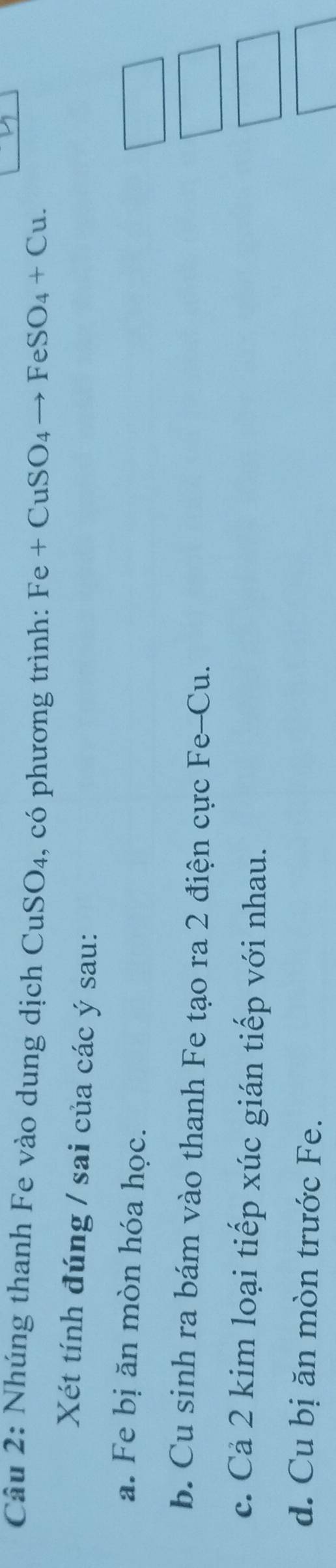 Nhúng thanh Fe vào dung dịch CuSO_4 , có phương trình: Fe+CuSO_4to FeSO_4+Cu. 
Xét tính đúng / sai của các ý sau:
a. Fe bị ăn mòn hóa học.
b. Cu sinh ra bám vào thanh Fe tạo ra 2 điện cực Fe-Cu.
c. Cả 2 kim loại tiếp xúc gián tiếp với nhau.
d. Cu bị ăn mòn trước Fe.