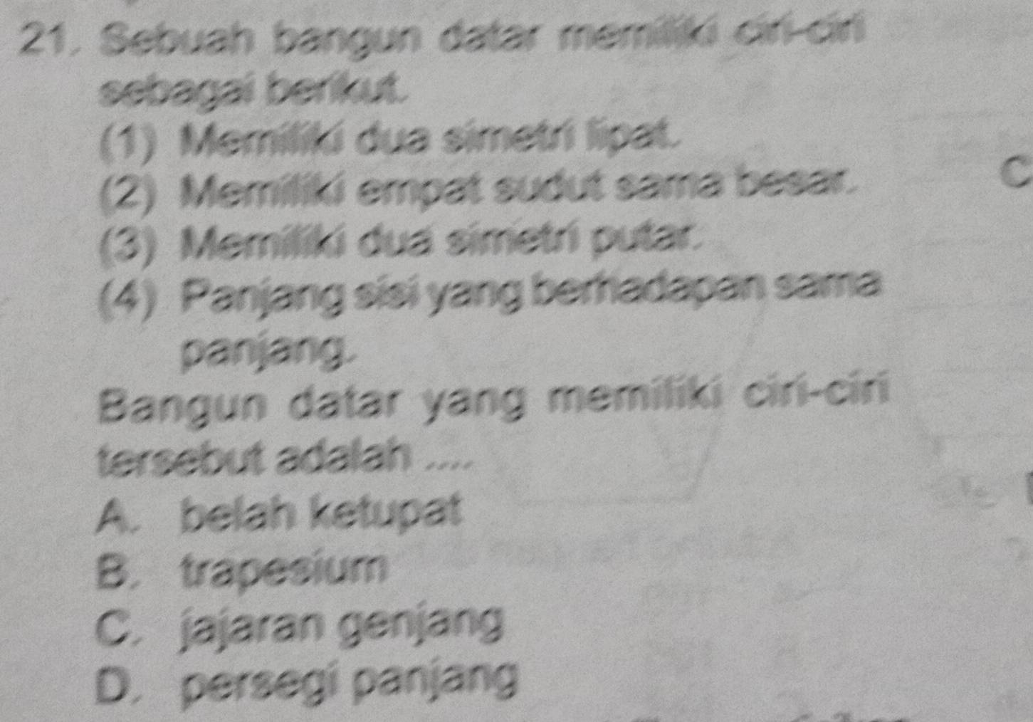 Sebuah bangun datar memiliki cir-cirli
sebagai berikut.
(1) Memiliki dua simetri lipat.
(2) Memiliki empat sudut sama besar.
C
(3) Memiliki dua simetri putar.
(4) Panjang sisi yang berfiadapan sama
panjang.
Bangun datar yang memiliki ciri-ciri
tersebut adalah ....
A. belah ketupat
B. trapesium
C. jajaran genjang
D. persegi panjang