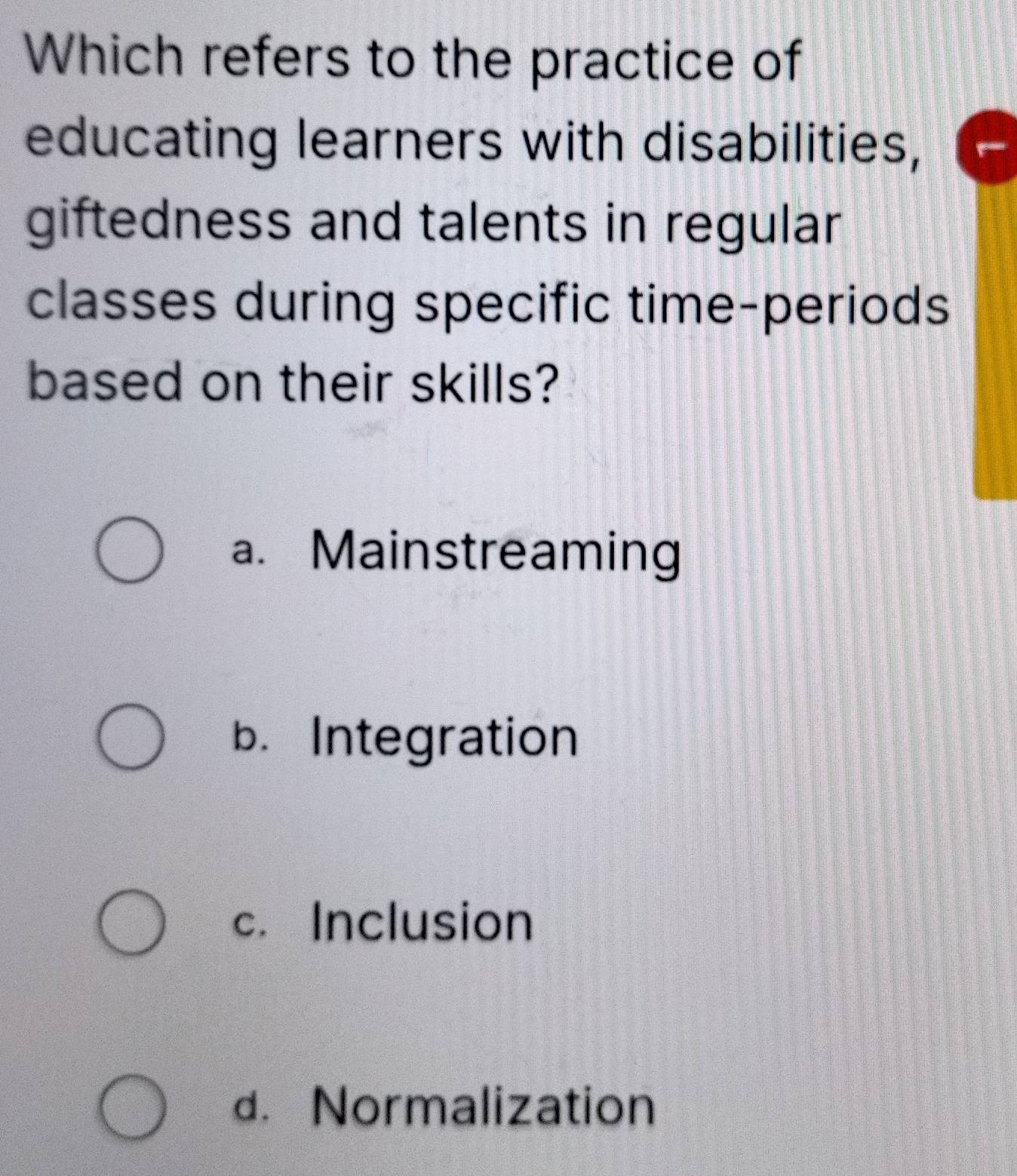 Which refers to the practice of
educating learners with disabilities,
giftedness and talents in regular
classes during specific time-periods
based on their skills?
a. Mainstreaming
b. Integration
c. Inclusion
d. Normalization